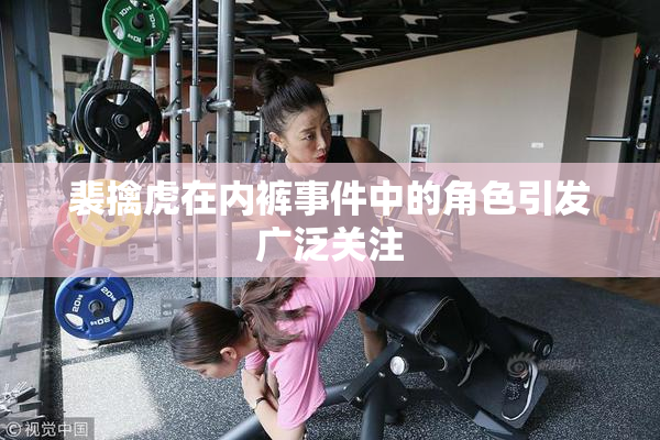 裴擒虎在内裤事件中的角色引发广泛关注