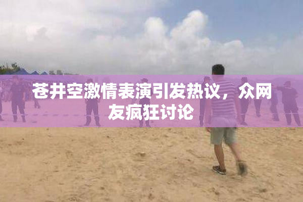 苍井空激情表演引发热议，众网友疯狂讨论