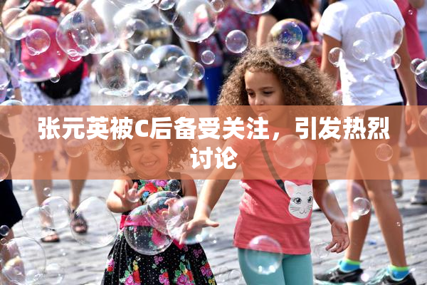 张元英被C后备受关注，引发热烈讨论