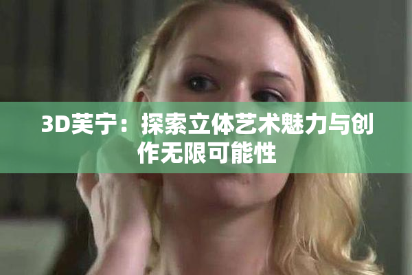 3D芙宁：探索立体艺术魅力与创作无限可能性