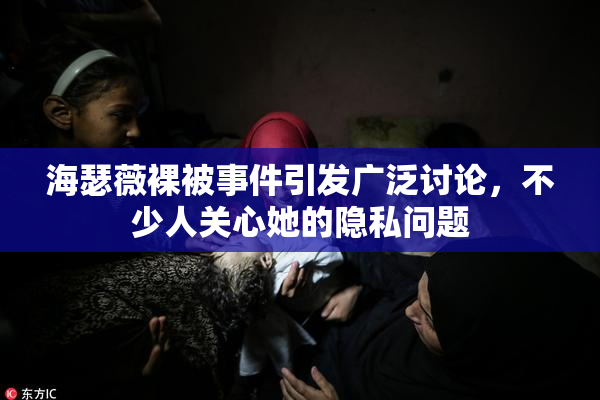 海瑟薇裸被事件引发广泛讨论，不少人关心她的隐私问题