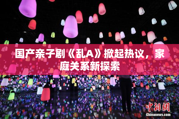 国产亲子剧《乱A》掀起热议，家庭关系新探索
