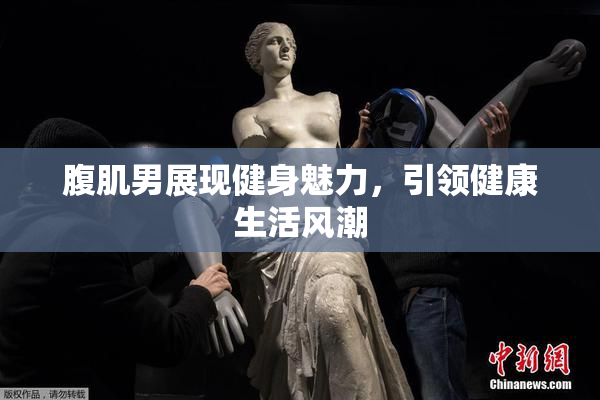 腹肌男展现健身魅力，引领健康生活风潮