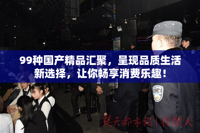 99种国产精品汇聚，呈现品质生活新选择，让你畅享消费乐趣！