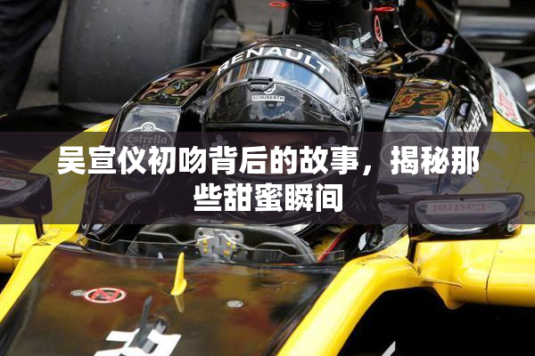 吴宣仪初吻背后的故事，揭秘那些甜蜜瞬间