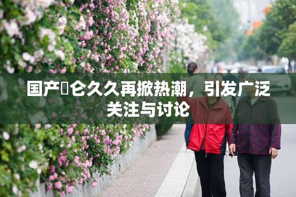 国产婬仑久久再掀热潮，引发广泛关注与讨论