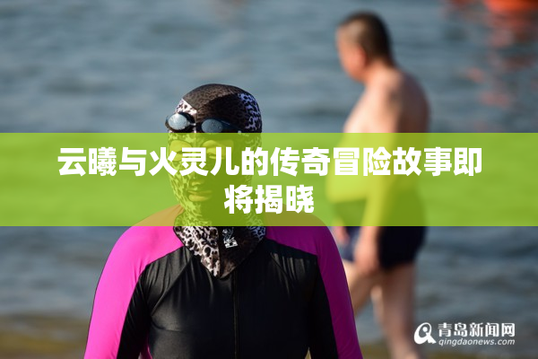 云曦与火灵儿的传奇冒险故事即将揭晓