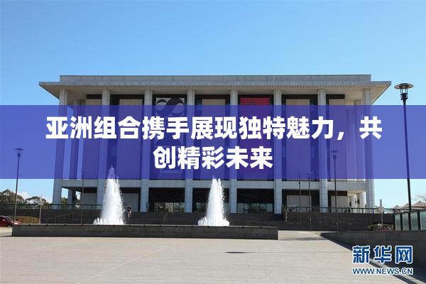 亚洲组合携手展现独特魅力，共创精彩未来
