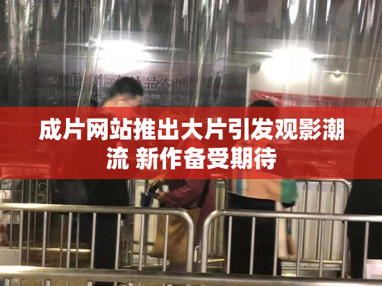 成片网站推出大片引发观影潮流 新作备受期待