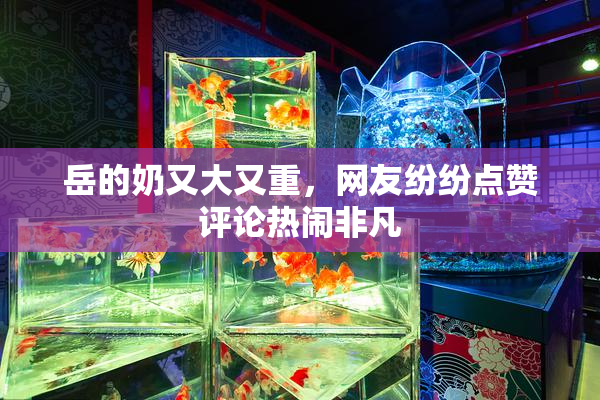岳的奶又大又重，网友纷纷点赞评论热闹非凡