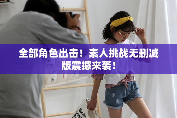 全部角色出击！素人挑战无删减版震撼来袭！