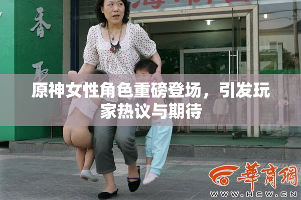 原神女性角色重磅登场，引发玩家热议与期待