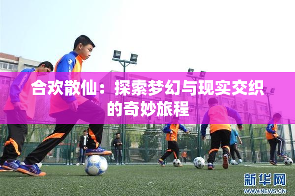 合欢散仙：探索梦幻与现实交织的奇妙旅程