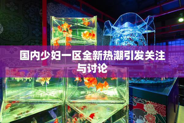 国内少妇一区全新热潮引发关注与讨论