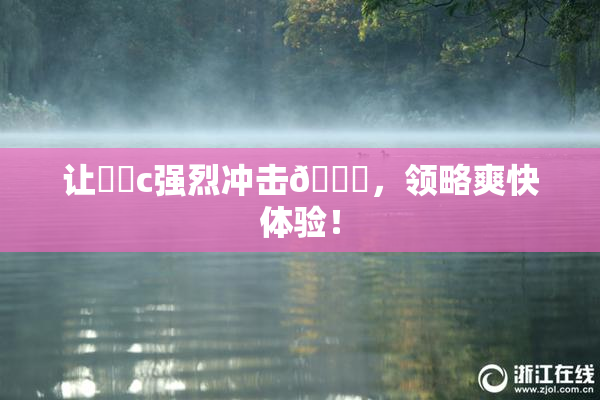 让❌‌c强烈冲击🔞，领略爽快体验！