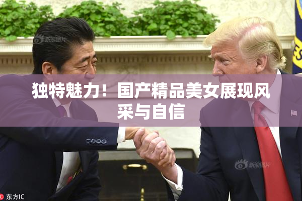 独特魅力！国产精品美女展现风采与自信