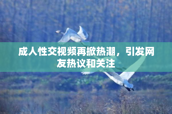 成人性交视频再掀热潮，引发网友热议和关注