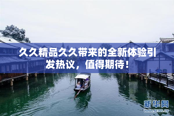 久久精品久久带来的全新体验引发热议，值得期待！