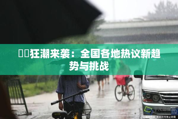 ❌‌狂潮来袭：全国各地热议新趋势与挑战