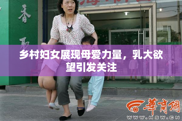 乡村妇女展现母爱力量，乳大欲望引发关注