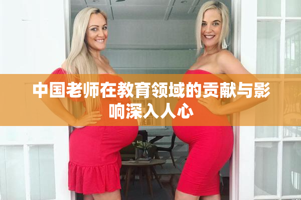 中国老师在教育领域的贡献与影响深入人心