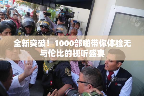 全新突破！1000部啪带你体验无与伦比的视听盛宴