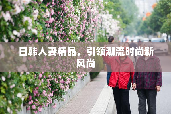 日韩人妻精品，引领潮流时尚新风尚