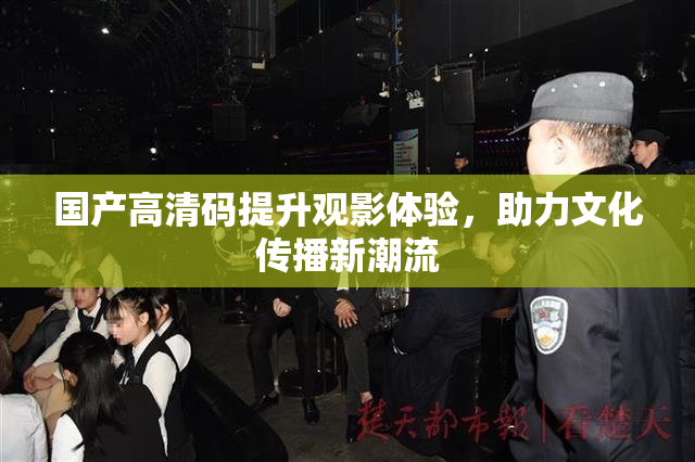 国产高清码提升观影体验，助力文化传播新潮流