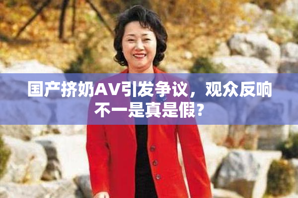 国产挤奶AV引发争议，观众反响不一是真是假？
