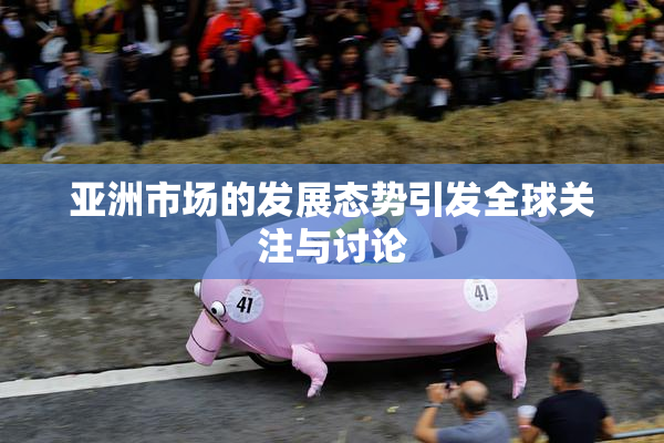 亚洲市场的发展态势引发全球关注与讨论