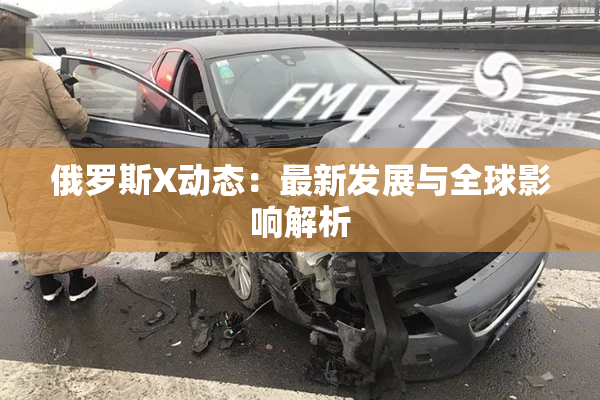 俄罗斯X动态：最新发展与全球影响解析