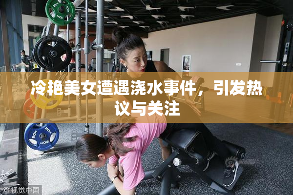 冷艳美女遭遇浇水事件，引发热议与关注