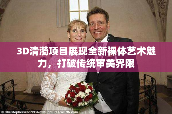 3D清漪项目展现全新裸体艺术魅力，打破传统审美界限