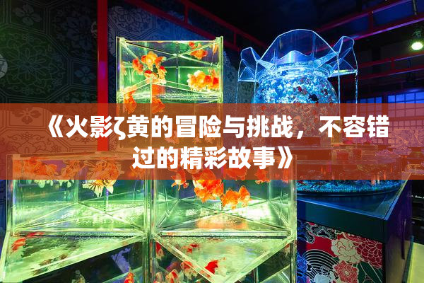 《火影ζ黄的冒险与挑战，不容错过的精彩故事》