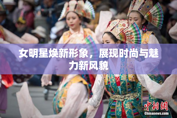 女明星焕新形象，展现时尚与魅力新风貌