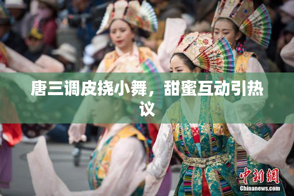 唐三调皮挠小舞，甜蜜互动引热议