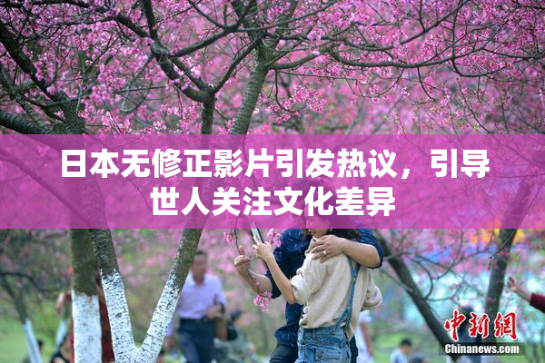 日本无修正影片引发热议，引导世人关注文化差异
