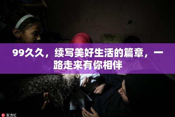 99久久，续写美好生活的篇章，一路走来有你相伴