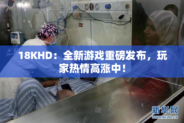 18KHD：全新游戏重磅发布，玩家热情高涨中！