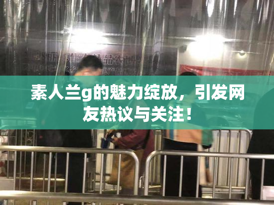素人兰g的魅力绽放，引发网友热议与关注！