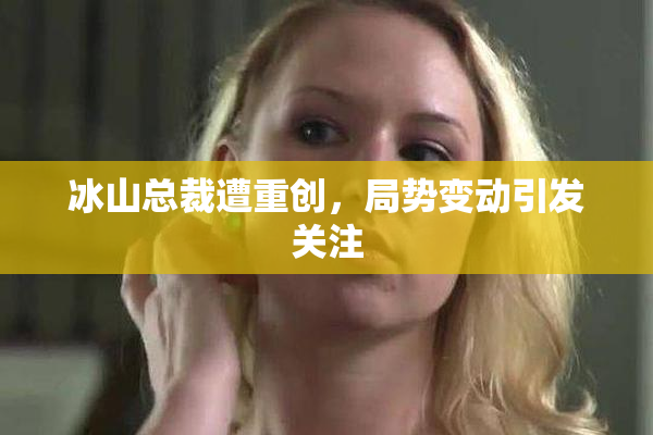 冰山总裁遭重创，局势变动引发关注