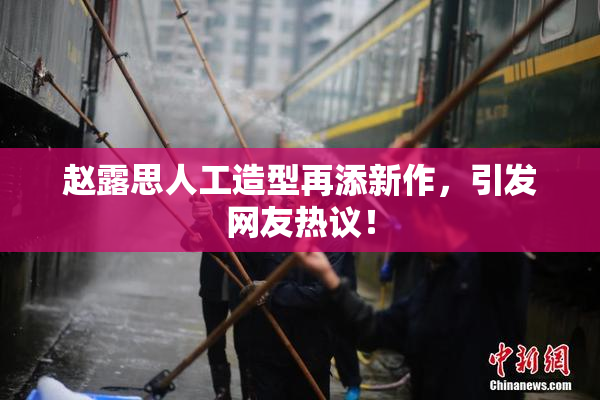 赵露思人工造型再添新作，引发网友热议！