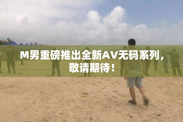 M男重磅推出全新AV无码系列，敬请期待！