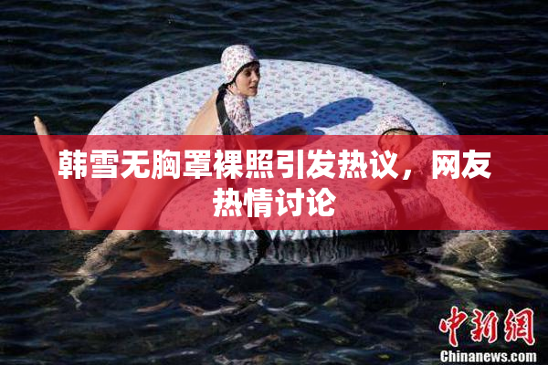 韩雪无胸罩裸照引发热议，网友热情讨论