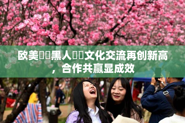 欧美❌‌黑人❌‌文化交流再创新高，合作共赢显成效