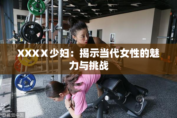 XXXⅩ少妇：揭示当代女性的魅力与挑战