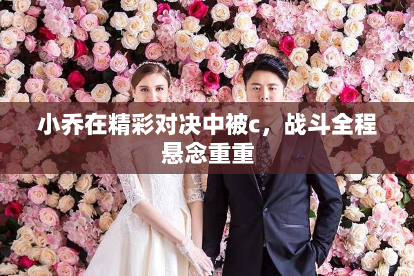 小乔在精彩对决中被c，战斗全程悬念重重