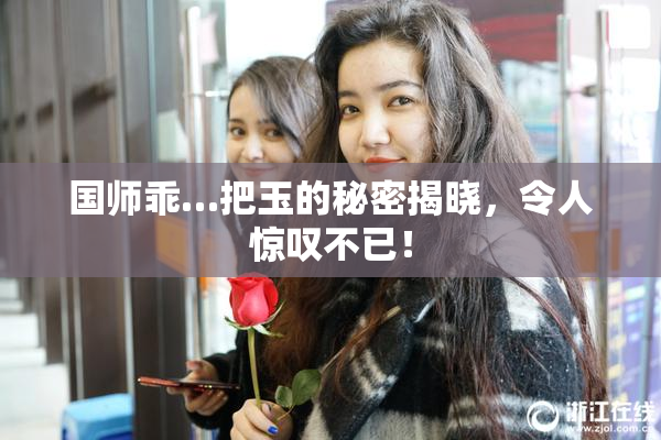 国师乖…把玉的秘密揭晓，令人惊叹不已！