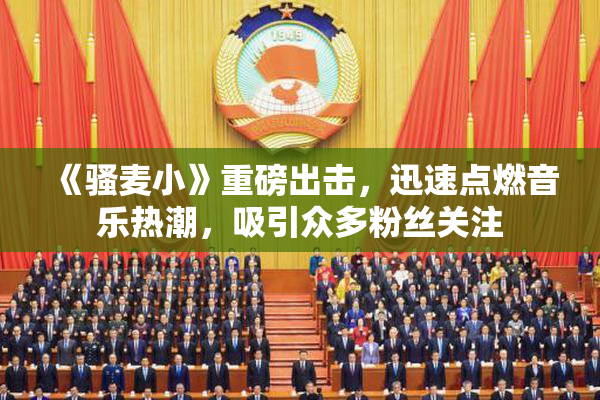 《骚麦小》重磅出击，迅速点燃音乐热潮，吸引众多粉丝关注