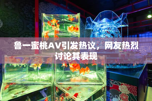 鲁一蜜桃AV引发热议，网友热烈讨论其表现